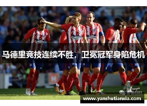 马德里竞技连续不胜，卫冕冠军身陷危机