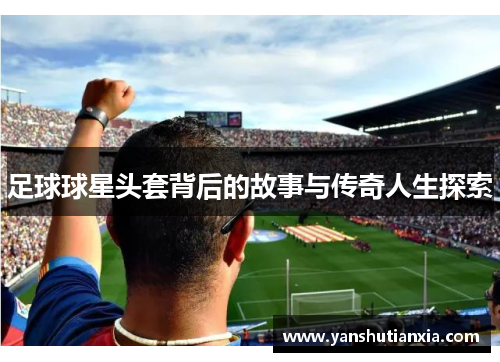 足球球星头套背后的故事与传奇人生探索