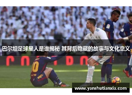 巴尔坦足球星人是谁揭秘 其背后隐藏的故事与文化意义