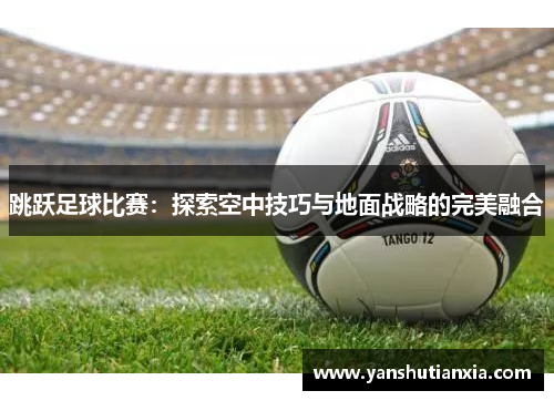 跳跃足球比赛：探索空中技巧与地面战略的完美融合