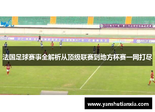 法国足球赛事全解析从顶级联赛到地方杯赛一网打尽